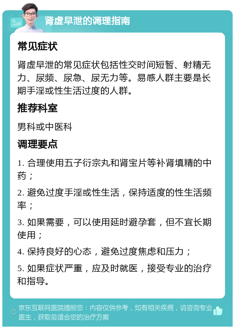 肾虚早泄的调理指南 常见症状 肾虚早泄的常见症状包括性交时间短暂、射精无力、尿频、尿急、尿无力等。易感人群主要是长期手淫或性生活过度的人群。 推荐科室 男科或中医科 调理要点 1. 合理使用五子衍宗丸和肾宝片等补肾填精的中药； 2. 避免过度手淫或性生活，保持适度的性生活频率； 3. 如果需要，可以使用延时避孕套，但不宜长期使用； 4. 保持良好的心态，避免过度焦虑和压力； 5. 如果症状严重，应及时就医，接受专业的治疗和指导。