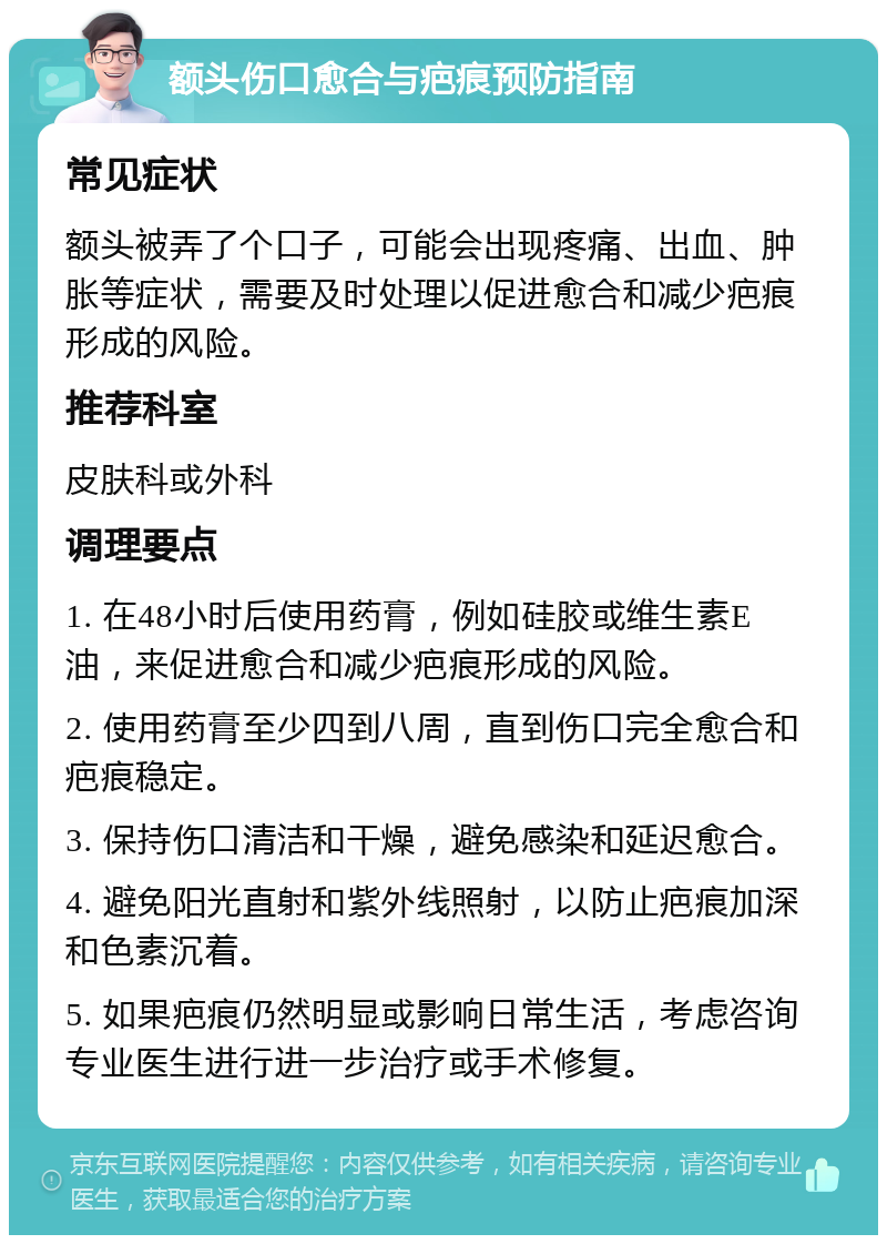 额头伤口愈合与疤痕预防指南 常见症状 额头被弄了个口子，可能会出现疼痛、出血、肿胀等症状，需要及时处理以促进愈合和减少疤痕形成的风险。 推荐科室 皮肤科或外科 调理要点 1. 在48小时后使用药膏，例如硅胶或维生素E油，来促进愈合和减少疤痕形成的风险。 2. 使用药膏至少四到八周，直到伤口完全愈合和疤痕稳定。 3. 保持伤口清洁和干燥，避免感染和延迟愈合。 4. 避免阳光直射和紫外线照射，以防止疤痕加深和色素沉着。 5. 如果疤痕仍然明显或影响日常生活，考虑咨询专业医生进行进一步治疗或手术修复。