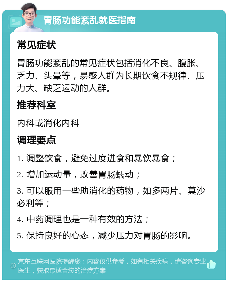 胃肠功能紊乱就医指南 常见症状 胃肠功能紊乱的常见症状包括消化不良、腹胀、乏力、头晕等，易感人群为长期饮食不规律、压力大、缺乏运动的人群。 推荐科室 内科或消化内科 调理要点 1. 调整饮食，避免过度进食和暴饮暴食； 2. 增加运动量，改善胃肠蠕动； 3. 可以服用一些助消化的药物，如多两片、莫沙必利等； 4. 中药调理也是一种有效的方法； 5. 保持良好的心态，减少压力对胃肠的影响。