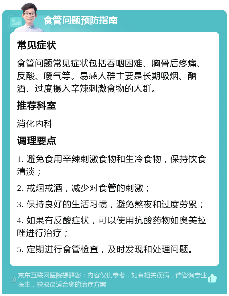 食管问题预防指南 常见症状 食管问题常见症状包括吞咽困难、胸骨后疼痛、反酸、嗳气等。易感人群主要是长期吸烟、酗酒、过度摄入辛辣刺激食物的人群。 推荐科室 消化内科 调理要点 1. 避免食用辛辣刺激食物和生冷食物，保持饮食清淡； 2. 戒烟戒酒，减少对食管的刺激； 3. 保持良好的生活习惯，避免熬夜和过度劳累； 4. 如果有反酸症状，可以使用抗酸药物如奥美拉唑进行治疗； 5. 定期进行食管检查，及时发现和处理问题。