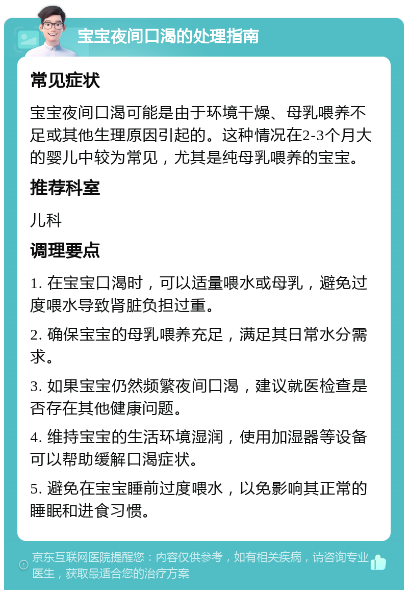 宝宝夜间口渴的处理指南 常见症状 宝宝夜间口渴可能是由于环境干燥、母乳喂养不足或其他生理原因引起的。这种情况在2-3个月大的婴儿中较为常见，尤其是纯母乳喂养的宝宝。 推荐科室 儿科 调理要点 1. 在宝宝口渴时，可以适量喂水或母乳，避免过度喂水导致肾脏负担过重。 2. 确保宝宝的母乳喂养充足，满足其日常水分需求。 3. 如果宝宝仍然频繁夜间口渴，建议就医检查是否存在其他健康问题。 4. 维持宝宝的生活环境湿润，使用加湿器等设备可以帮助缓解口渴症状。 5. 避免在宝宝睡前过度喂水，以免影响其正常的睡眠和进食习惯。