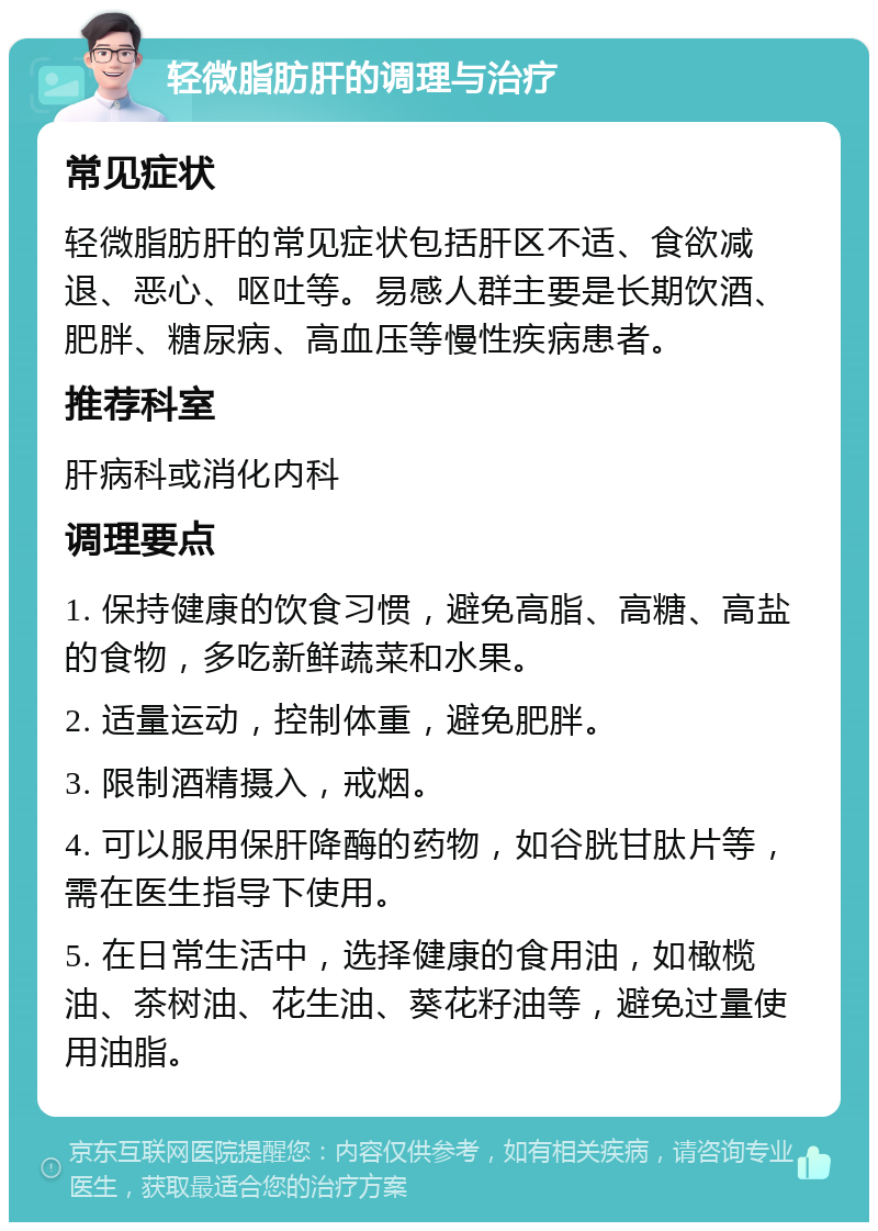 轻微脂肪肝的调理与治疗 常见症状 轻微脂肪肝的常见症状包括肝区不适、食欲减退、恶心、呕吐等。易感人群主要是长期饮酒、肥胖、糖尿病、高血压等慢性疾病患者。 推荐科室 肝病科或消化内科 调理要点 1. 保持健康的饮食习惯，避免高脂、高糖、高盐的食物，多吃新鲜蔬菜和水果。 2. 适量运动，控制体重，避免肥胖。 3. 限制酒精摄入，戒烟。 4. 可以服用保肝降酶的药物，如谷胱甘肽片等，需在医生指导下使用。 5. 在日常生活中，选择健康的食用油，如橄榄油、茶树油、花生油、葵花籽油等，避免过量使用油脂。