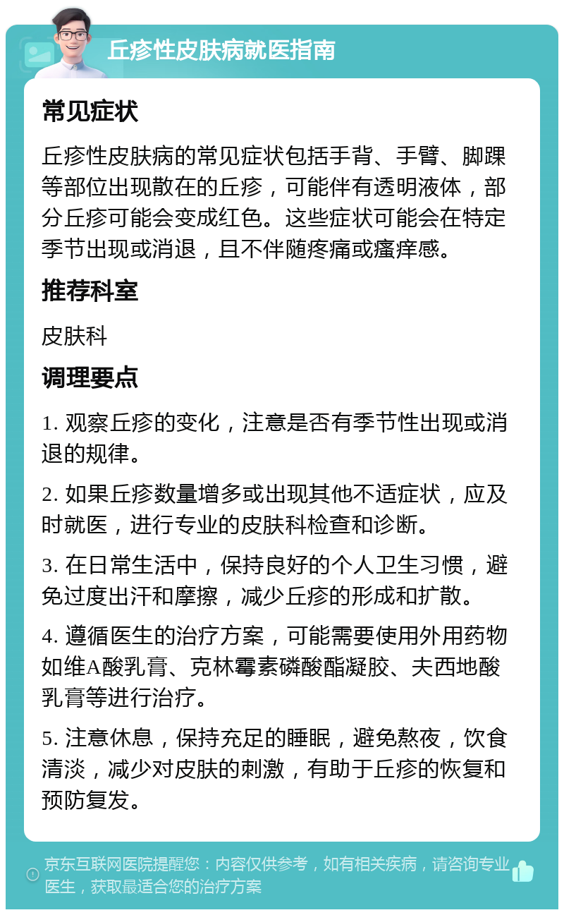 丘疹性皮肤病就医指南 常见症状 丘疹性皮肤病的常见症状包括手背、手臂、脚踝等部位出现散在的丘疹，可能伴有透明液体，部分丘疹可能会变成红色。这些症状可能会在特定季节出现或消退，且不伴随疼痛或瘙痒感。 推荐科室 皮肤科 调理要点 1. 观察丘疹的变化，注意是否有季节性出现或消退的规律。 2. 如果丘疹数量增多或出现其他不适症状，应及时就医，进行专业的皮肤科检查和诊断。 3. 在日常生活中，保持良好的个人卫生习惯，避免过度出汗和摩擦，减少丘疹的形成和扩散。 4. 遵循医生的治疗方案，可能需要使用外用药物如维A酸乳膏、克林霉素磷酸酯凝胶、夫西地酸乳膏等进行治疗。 5. 注意休息，保持充足的睡眠，避免熬夜，饮食清淡，减少对皮肤的刺激，有助于丘疹的恢复和预防复发。