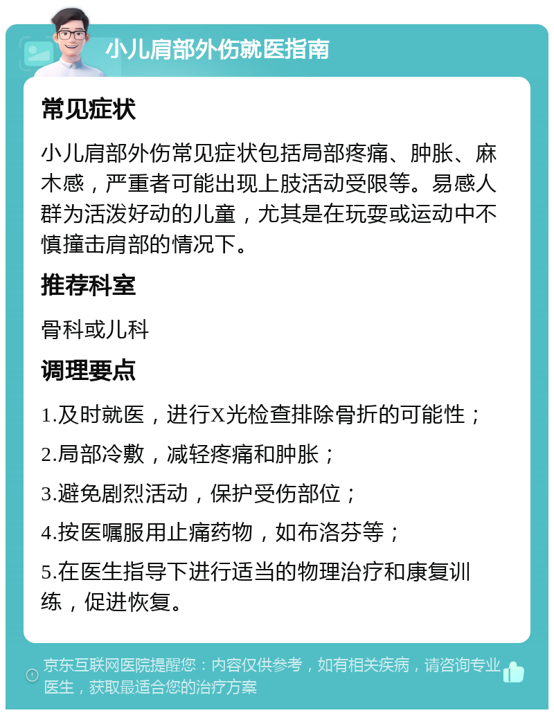 小儿肩部外伤就医指南 常见症状 小儿肩部外伤常见症状包括局部疼痛、肿胀、麻木感，严重者可能出现上肢活动受限等。易感人群为活泼好动的儿童，尤其是在玩耍或运动中不慎撞击肩部的情况下。 推荐科室 骨科或儿科 调理要点 1.及时就医，进行X光检查排除骨折的可能性； 2.局部冷敷，减轻疼痛和肿胀； 3.避免剧烈活动，保护受伤部位； 4.按医嘱服用止痛药物，如布洛芬等； 5.在医生指导下进行适当的物理治疗和康复训练，促进恢复。