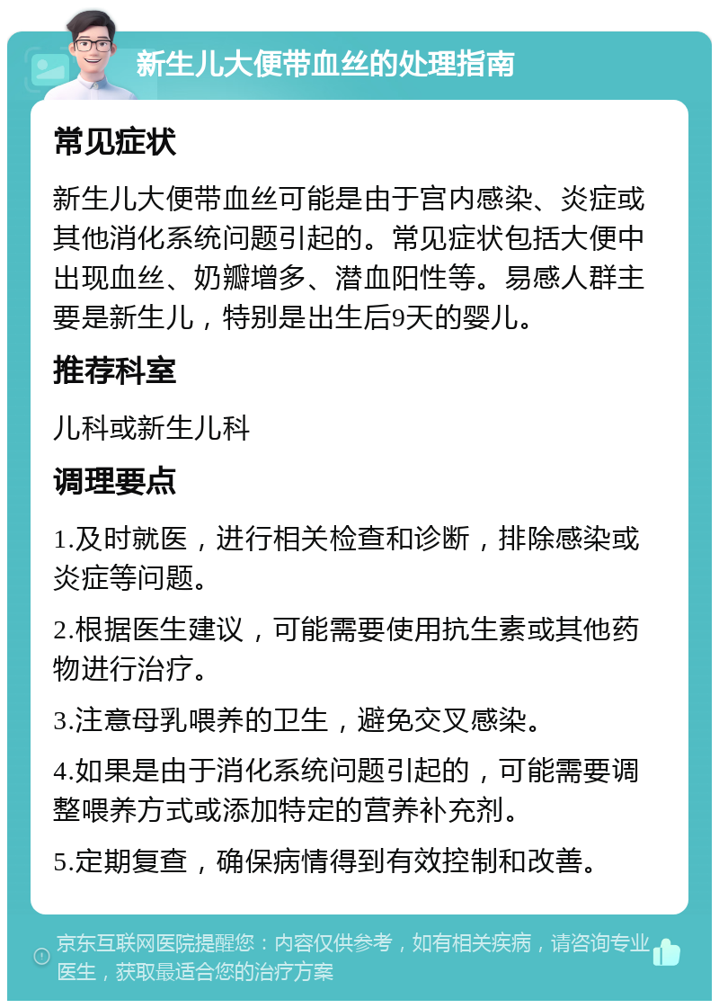 新生儿大便带血丝的处理指南 常见症状 新生儿大便带血丝可能是由于宫内感染、炎症或其他消化系统问题引起的。常见症状包括大便中出现血丝、奶瓣增多、潜血阳性等。易感人群主要是新生儿，特别是出生后9天的婴儿。 推荐科室 儿科或新生儿科 调理要点 1.及时就医，进行相关检查和诊断，排除感染或炎症等问题。 2.根据医生建议，可能需要使用抗生素或其他药物进行治疗。 3.注意母乳喂养的卫生，避免交叉感染。 4.如果是由于消化系统问题引起的，可能需要调整喂养方式或添加特定的营养补充剂。 5.定期复查，确保病情得到有效控制和改善。