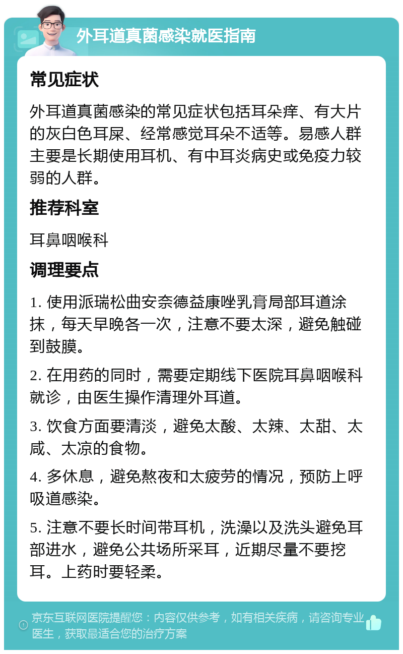 外耳道真菌感染就医指南 常见症状 外耳道真菌感染的常见症状包括耳朵痒、有大片的灰白色耳屎、经常感觉耳朵不适等。易感人群主要是长期使用耳机、有中耳炎病史或免疫力较弱的人群。 推荐科室 耳鼻咽喉科 调理要点 1. 使用派瑞松曲安奈德益康唑乳膏局部耳道涂抹，每天早晚各一次，注意不要太深，避免触碰到鼓膜。 2. 在用药的同时，需要定期线下医院耳鼻咽喉科就诊，由医生操作清理外耳道。 3. 饮食方面要清淡，避免太酸、太辣、太甜、太咸、太凉的食物。 4. 多休息，避免熬夜和太疲劳的情况，预防上呼吸道感染。 5. 注意不要长时间带耳机，洗澡以及洗头避免耳部进水，避免公共场所采耳，近期尽量不要挖耳。上药时要轻柔。