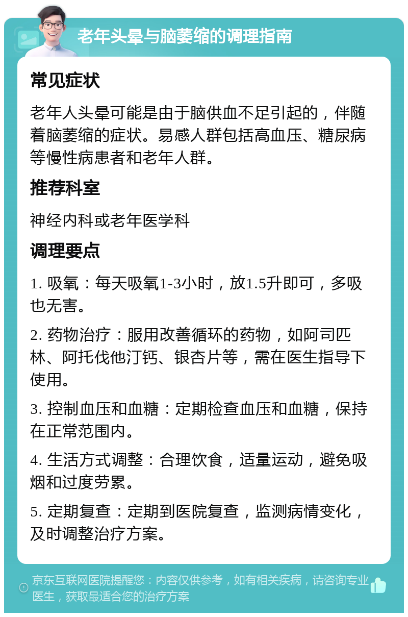 老年头晕与脑萎缩的调理指南 常见症状 老年人头晕可能是由于脑供血不足引起的，伴随着脑萎缩的症状。易感人群包括高血压、糖尿病等慢性病患者和老年人群。 推荐科室 神经内科或老年医学科 调理要点 1. 吸氧：每天吸氧1-3小时，放1.5升即可，多吸也无害。 2. 药物治疗：服用改善循环的药物，如阿司匹林、阿托伐他汀钙、银杏片等，需在医生指导下使用。 3. 控制血压和血糖：定期检查血压和血糖，保持在正常范围内。 4. 生活方式调整：合理饮食，适量运动，避免吸烟和过度劳累。 5. 定期复查：定期到医院复查，监测病情变化，及时调整治疗方案。