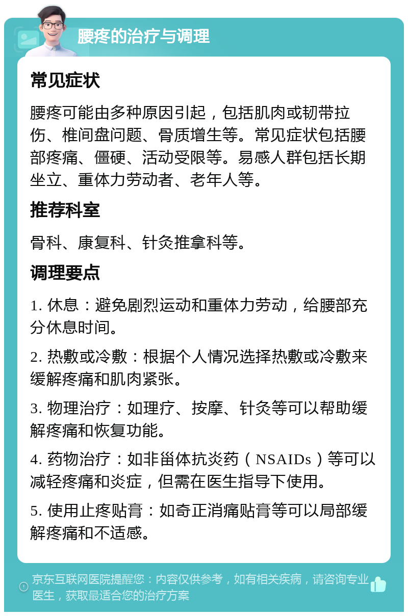 腰疼的治疗与调理 常见症状 腰疼可能由多种原因引起，包括肌肉或韧带拉伤、椎间盘问题、骨质增生等。常见症状包括腰部疼痛、僵硬、活动受限等。易感人群包括长期坐立、重体力劳动者、老年人等。 推荐科室 骨科、康复科、针灸推拿科等。 调理要点 1. 休息：避免剧烈运动和重体力劳动，给腰部充分休息时间。 2. 热敷或冷敷：根据个人情况选择热敷或冷敷来缓解疼痛和肌肉紧张。 3. 物理治疗：如理疗、按摩、针灸等可以帮助缓解疼痛和恢复功能。 4. 药物治疗：如非甾体抗炎药（NSAIDs）等可以减轻疼痛和炎症，但需在医生指导下使用。 5. 使用止疼贴膏：如奇正消痛贴膏等可以局部缓解疼痛和不适感。