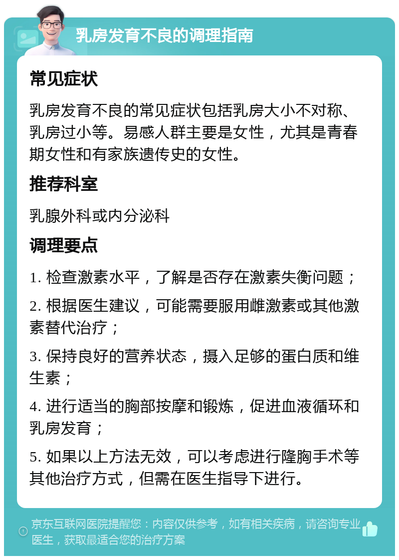 乳房发育不良的调理指南 常见症状 乳房发育不良的常见症状包括乳房大小不对称、乳房过小等。易感人群主要是女性，尤其是青春期女性和有家族遗传史的女性。 推荐科室 乳腺外科或内分泌科 调理要点 1. 检查激素水平，了解是否存在激素失衡问题； 2. 根据医生建议，可能需要服用雌激素或其他激素替代治疗； 3. 保持良好的营养状态，摄入足够的蛋白质和维生素； 4. 进行适当的胸部按摩和锻炼，促进血液循环和乳房发育； 5. 如果以上方法无效，可以考虑进行隆胸手术等其他治疗方式，但需在医生指导下进行。