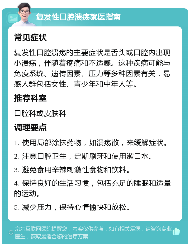 复发性口腔溃疡就医指南 常见症状 复发性口腔溃疡的主要症状是舌头或口腔内出现小溃疡，伴随着疼痛和不适感。这种疾病可能与免疫系统、遗传因素、压力等多种因素有关，易感人群包括女性、青少年和中年人等。 推荐科室 口腔科或皮肤科 调理要点 1. 使用局部涂抹药物，如溃疡散，来缓解症状。 2. 注意口腔卫生，定期刷牙和使用漱口水。 3. 避免食用辛辣刺激性食物和饮料。 4. 保持良好的生活习惯，包括充足的睡眠和适量的运动。 5. 减少压力，保持心情愉快和放松。