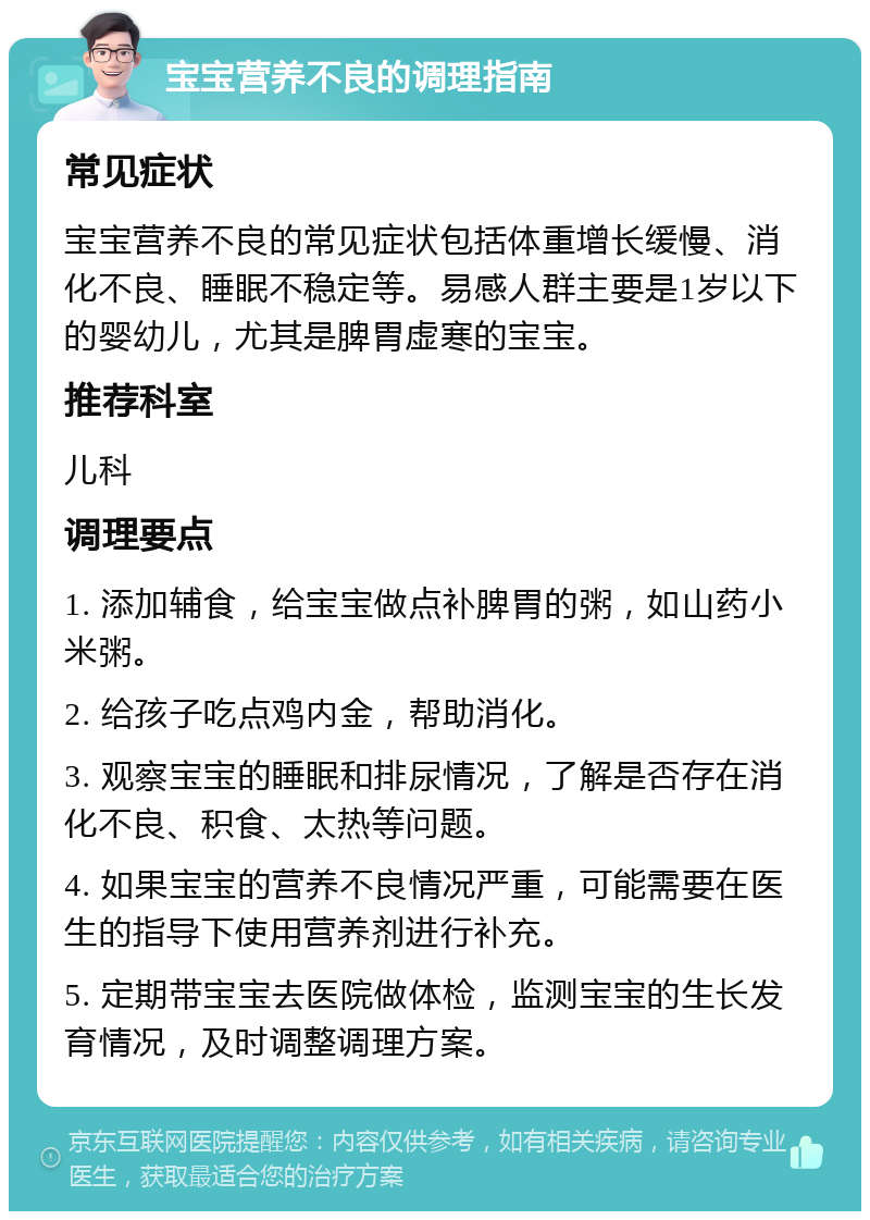 宝宝营养不良的调理指南 常见症状 宝宝营养不良的常见症状包括体重增长缓慢、消化不良、睡眠不稳定等。易感人群主要是1岁以下的婴幼儿，尤其是脾胃虚寒的宝宝。 推荐科室 儿科 调理要点 1. 添加辅食，给宝宝做点补脾胃的粥，如山药小米粥。 2. 给孩子吃点鸡内金，帮助消化。 3. 观察宝宝的睡眠和排尿情况，了解是否存在消化不良、积食、太热等问题。 4. 如果宝宝的营养不良情况严重，可能需要在医生的指导下使用营养剂进行补充。 5. 定期带宝宝去医院做体检，监测宝宝的生长发育情况，及时调整调理方案。