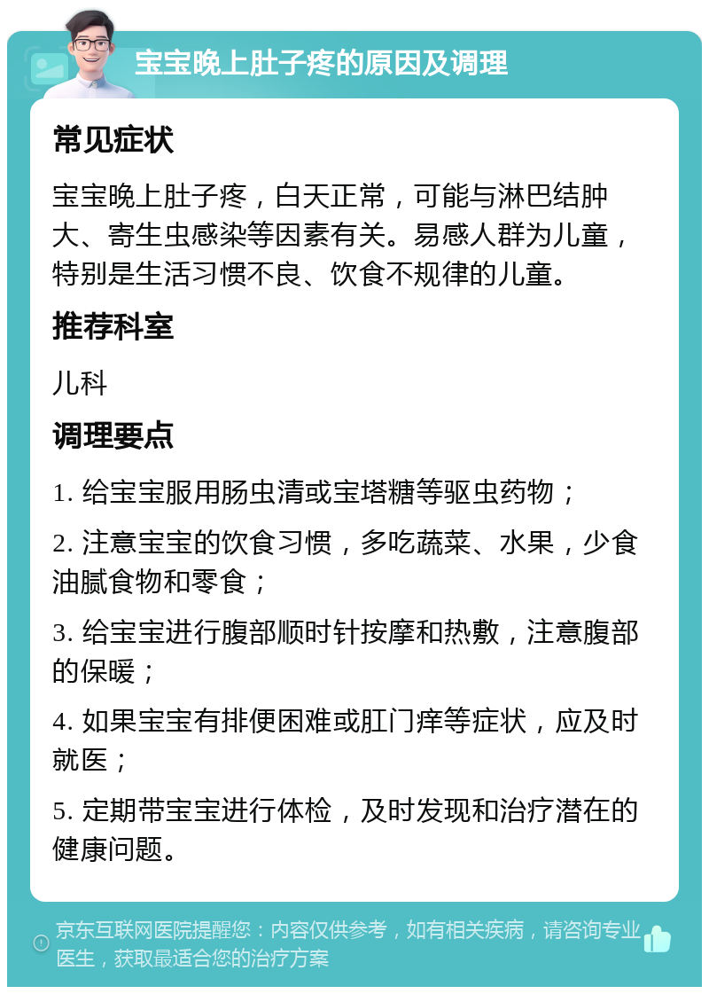 宝宝晚上肚子疼的原因及调理 常见症状 宝宝晚上肚子疼，白天正常，可能与淋巴结肿大、寄生虫感染等因素有关。易感人群为儿童，特别是生活习惯不良、饮食不规律的儿童。 推荐科室 儿科 调理要点 1. 给宝宝服用肠虫清或宝塔糖等驱虫药物； 2. 注意宝宝的饮食习惯，多吃蔬菜、水果，少食油腻食物和零食； 3. 给宝宝进行腹部顺时针按摩和热敷，注意腹部的保暖； 4. 如果宝宝有排便困难或肛门痒等症状，应及时就医； 5. 定期带宝宝进行体检，及时发现和治疗潜在的健康问题。