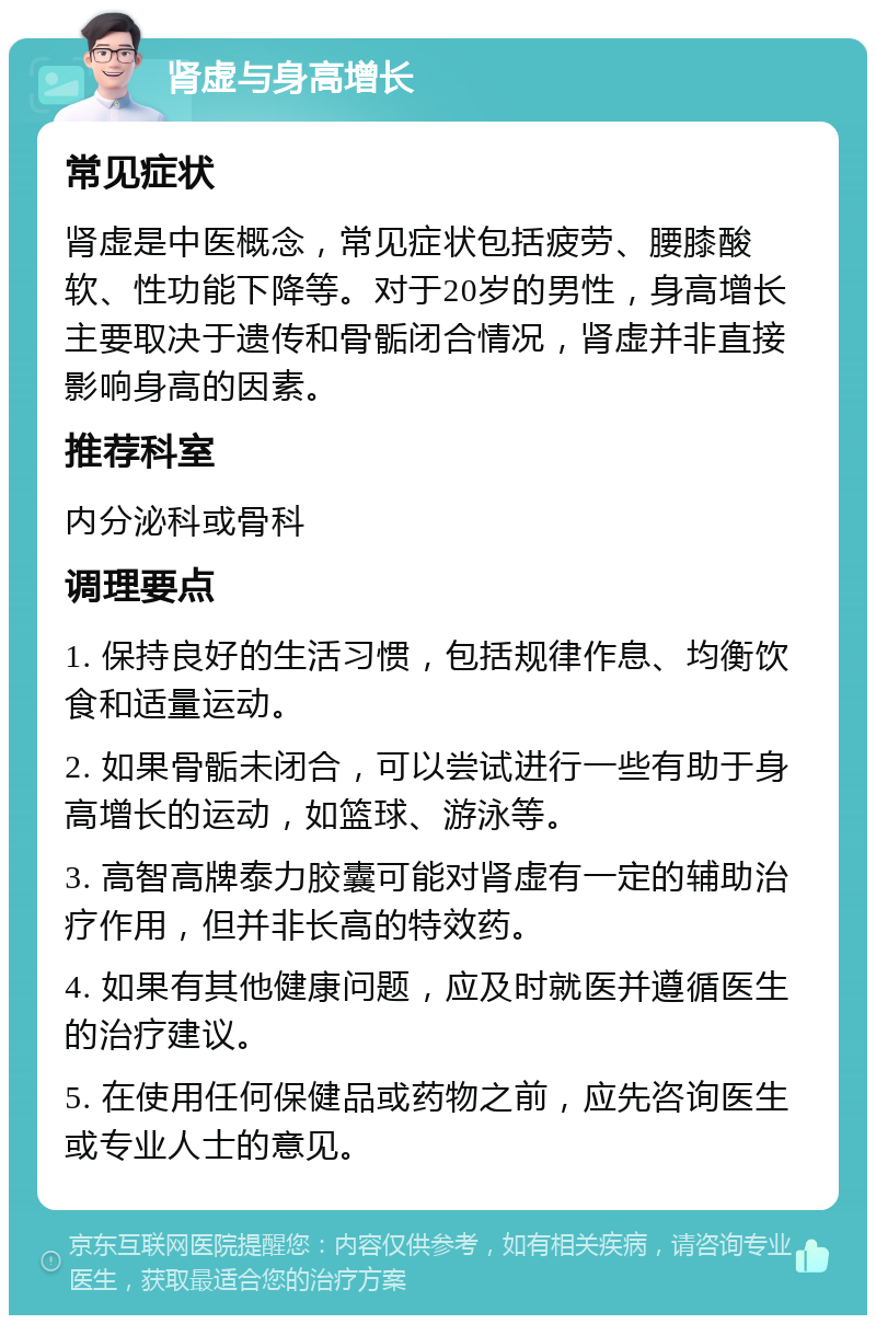 肾虚与身高增长 常见症状 肾虚是中医概念，常见症状包括疲劳、腰膝酸软、性功能下降等。对于20岁的男性，身高增长主要取决于遗传和骨骺闭合情况，肾虚并非直接影响身高的因素。 推荐科室 内分泌科或骨科 调理要点 1. 保持良好的生活习惯，包括规律作息、均衡饮食和适量运动。 2. 如果骨骺未闭合，可以尝试进行一些有助于身高增长的运动，如篮球、游泳等。 3. 高智高牌泰力胶囊可能对肾虚有一定的辅助治疗作用，但并非长高的特效药。 4. 如果有其他健康问题，应及时就医并遵循医生的治疗建议。 5. 在使用任何保健品或药物之前，应先咨询医生或专业人士的意见。