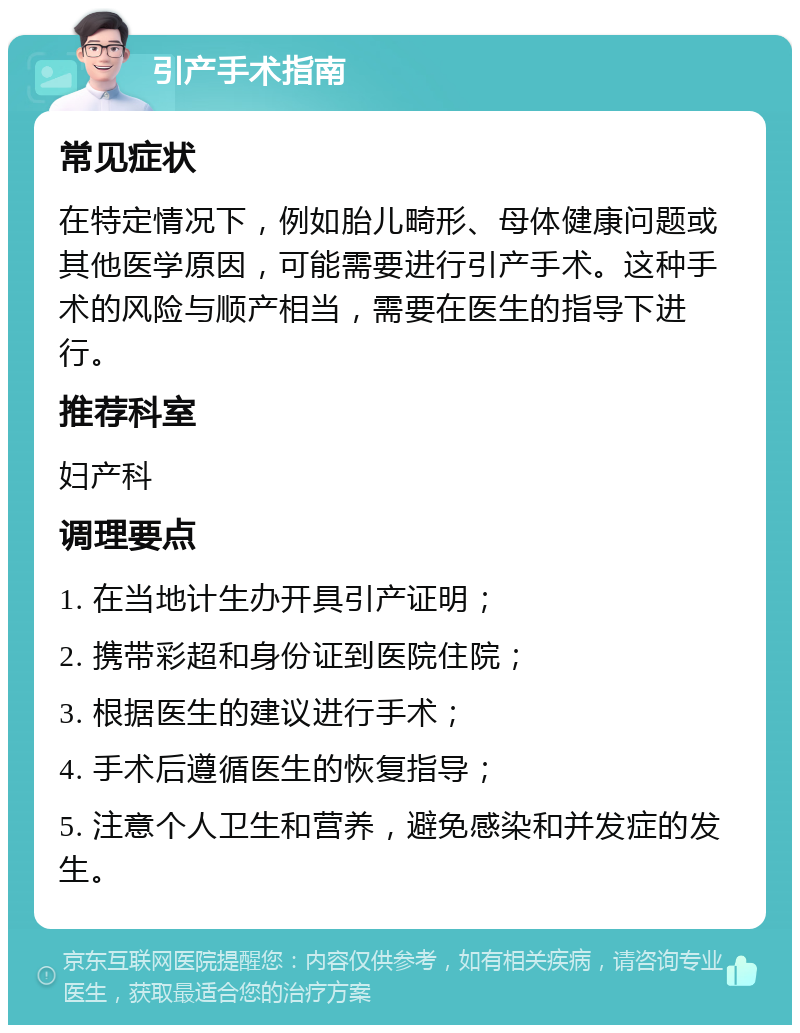 引产手术指南 常见症状 在特定情况下，例如胎儿畸形、母体健康问题或其他医学原因，可能需要进行引产手术。这种手术的风险与顺产相当，需要在医生的指导下进行。 推荐科室 妇产科 调理要点 1. 在当地计生办开具引产证明； 2. 携带彩超和身份证到医院住院； 3. 根据医生的建议进行手术； 4. 手术后遵循医生的恢复指导； 5. 注意个人卫生和营养，避免感染和并发症的发生。