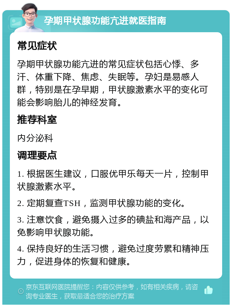 孕期甲状腺功能亢进就医指南 常见症状 孕期甲状腺功能亢进的常见症状包括心悸、多汗、体重下降、焦虑、失眠等。孕妇是易感人群，特别是在孕早期，甲状腺激素水平的变化可能会影响胎儿的神经发育。 推荐科室 内分泌科 调理要点 1. 根据医生建议，口服优甲乐每天一片，控制甲状腺激素水平。 2. 定期复查TSH，监测甲状腺功能的变化。 3. 注意饮食，避免摄入过多的碘盐和海产品，以免影响甲状腺功能。 4. 保持良好的生活习惯，避免过度劳累和精神压力，促进身体的恢复和健康。