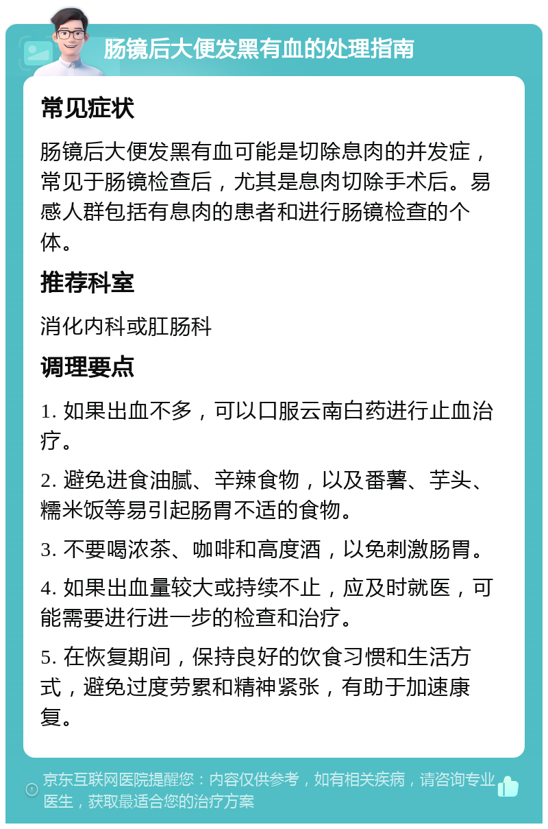 肠镜后大便发黑有血的处理指南 常见症状 肠镜后大便发黑有血可能是切除息肉的并发症，常见于肠镜检查后，尤其是息肉切除手术后。易感人群包括有息肉的患者和进行肠镜检查的个体。 推荐科室 消化内科或肛肠科 调理要点 1. 如果出血不多，可以口服云南白药进行止血治疗。 2. 避免进食油腻、辛辣食物，以及番薯、芋头、糯米饭等易引起肠胃不适的食物。 3. 不要喝浓茶、咖啡和高度酒，以免刺激肠胃。 4. 如果出血量较大或持续不止，应及时就医，可能需要进行进一步的检查和治疗。 5. 在恢复期间，保持良好的饮食习惯和生活方式，避免过度劳累和精神紧张，有助于加速康复。