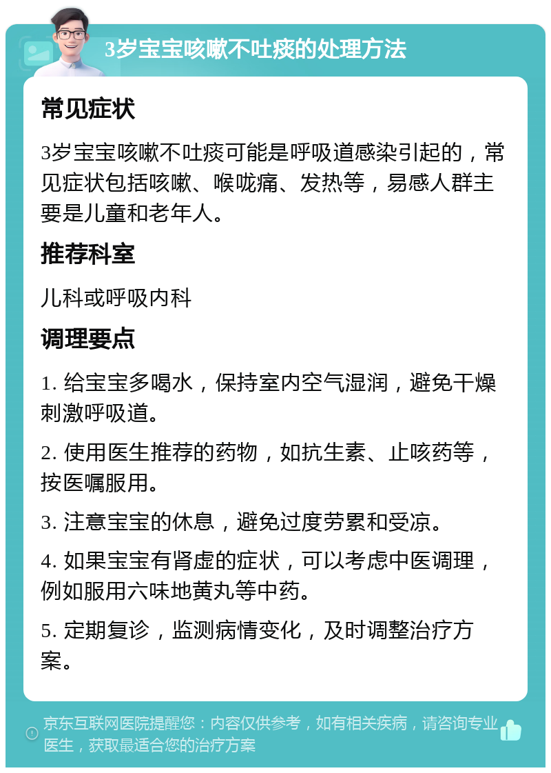 3岁宝宝咳嗽不吐痰的处理方法 常见症状 3岁宝宝咳嗽不吐痰可能是呼吸道感染引起的，常见症状包括咳嗽、喉咙痛、发热等，易感人群主要是儿童和老年人。 推荐科室 儿科或呼吸内科 调理要点 1. 给宝宝多喝水，保持室内空气湿润，避免干燥刺激呼吸道。 2. 使用医生推荐的药物，如抗生素、止咳药等，按医嘱服用。 3. 注意宝宝的休息，避免过度劳累和受凉。 4. 如果宝宝有肾虚的症状，可以考虑中医调理，例如服用六味地黄丸等中药。 5. 定期复诊，监测病情变化，及时调整治疗方案。