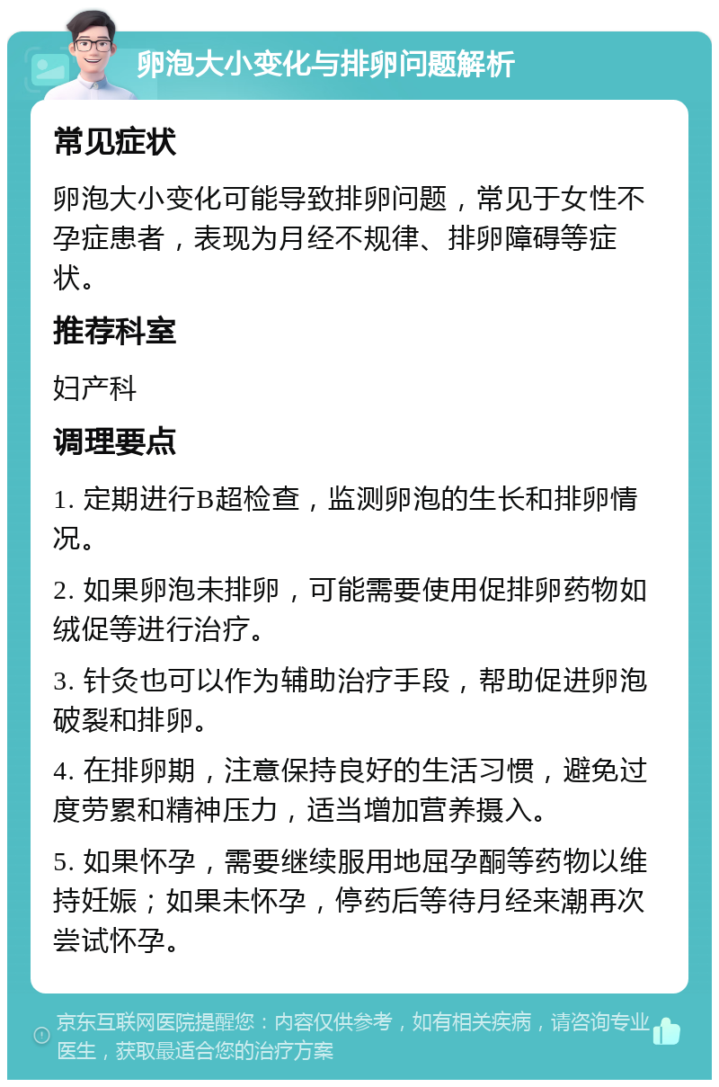 卵泡大小变化与排卵问题解析 常见症状 卵泡大小变化可能导致排卵问题，常见于女性不孕症患者，表现为月经不规律、排卵障碍等症状。 推荐科室 妇产科 调理要点 1. 定期进行B超检查，监测卵泡的生长和排卵情况。 2. 如果卵泡未排卵，可能需要使用促排卵药物如绒促等进行治疗。 3. 针灸也可以作为辅助治疗手段，帮助促进卵泡破裂和排卵。 4. 在排卵期，注意保持良好的生活习惯，避免过度劳累和精神压力，适当增加营养摄入。 5. 如果怀孕，需要继续服用地屈孕酮等药物以维持妊娠；如果未怀孕，停药后等待月经来潮再次尝试怀孕。