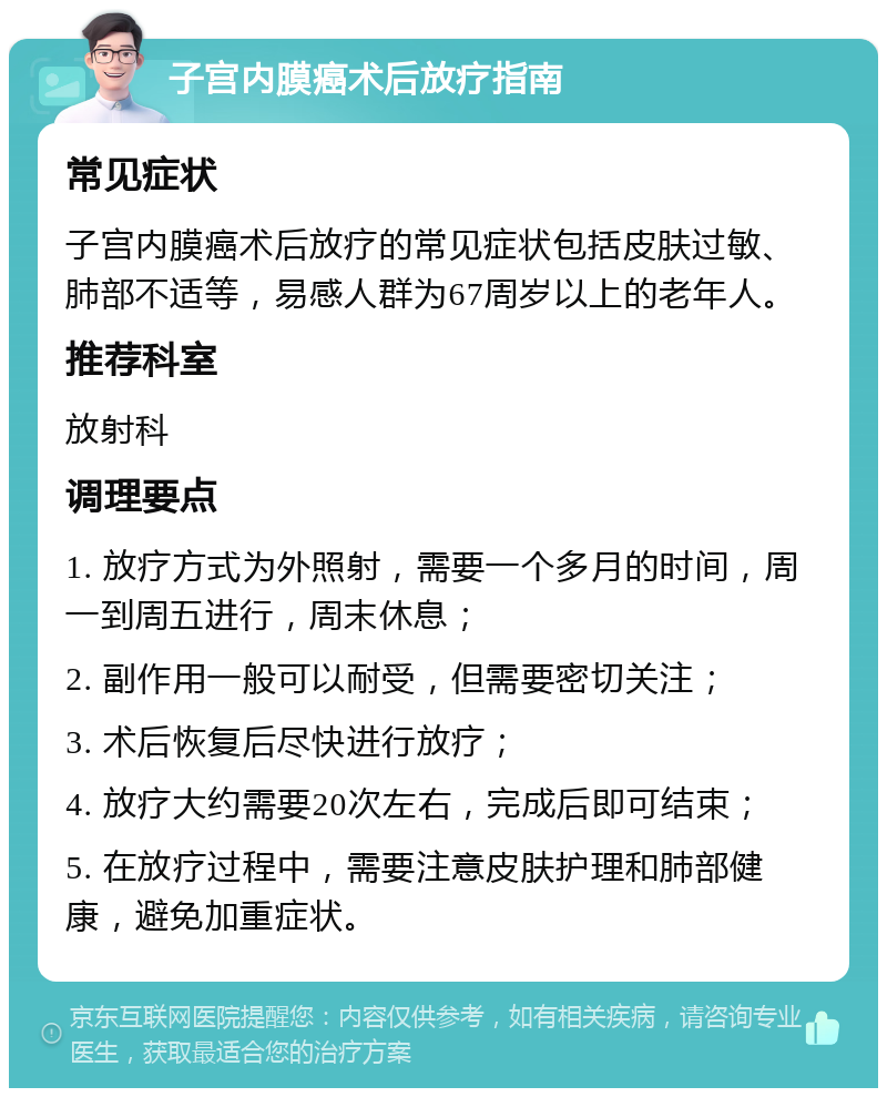 子宫内膜癌术后放疗指南 常见症状 子宫内膜癌术后放疗的常见症状包括皮肤过敏、肺部不适等，易感人群为67周岁以上的老年人。 推荐科室 放射科 调理要点 1. 放疗方式为外照射，需要一个多月的时间，周一到周五进行，周末休息； 2. 副作用一般可以耐受，但需要密切关注； 3. 术后恢复后尽快进行放疗； 4. 放疗大约需要20次左右，完成后即可结束； 5. 在放疗过程中，需要注意皮肤护理和肺部健康，避免加重症状。