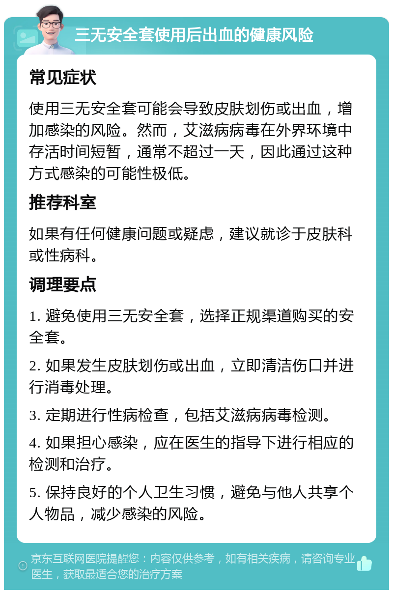 三无安全套使用后出血的健康风险 常见症状 使用三无安全套可能会导致皮肤划伤或出血，增加感染的风险。然而，艾滋病病毒在外界环境中存活时间短暂，通常不超过一天，因此通过这种方式感染的可能性极低。 推荐科室 如果有任何健康问题或疑虑，建议就诊于皮肤科或性病科。 调理要点 1. 避免使用三无安全套，选择正规渠道购买的安全套。 2. 如果发生皮肤划伤或出血，立即清洁伤口并进行消毒处理。 3. 定期进行性病检查，包括艾滋病病毒检测。 4. 如果担心感染，应在医生的指导下进行相应的检测和治疗。 5. 保持良好的个人卫生习惯，避免与他人共享个人物品，减少感染的风险。