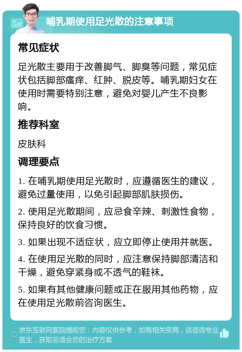 哺乳期使用足光散的注意事项 常见症状 足光散主要用于改善脚气、脚臭等问题，常见症状包括脚部瘙痒、红肿、脱皮等。哺乳期妇女在使用时需要特别注意，避免对婴儿产生不良影响。 推荐科室 皮肤科 调理要点 1. 在哺乳期使用足光散时，应遵循医生的建议，避免过量使用，以免引起脚部肌肤损伤。 2. 使用足光散期间，应忌食辛辣、刺激性食物，保持良好的饮食习惯。 3. 如果出现不适症状，应立即停止使用并就医。 4. 在使用足光散的同时，应注意保持脚部清洁和干燥，避免穿紧身或不透气的鞋袜。 5. 如果有其他健康问题或正在服用其他药物，应在使用足光散前咨询医生。