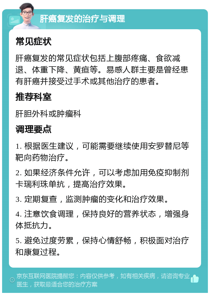 肝癌复发的治疗与调理 常见症状 肝癌复发的常见症状包括上腹部疼痛、食欲减退、体重下降、黄疸等。易感人群主要是曾经患有肝癌并接受过手术或其他治疗的患者。 推荐科室 肝胆外科或肿瘤科 调理要点 1. 根据医生建议，可能需要继续使用安罗替尼等靶向药物治疗。 2. 如果经济条件允许，可以考虑加用免疫抑制剂卡瑞利珠单抗，提高治疗效果。 3. 定期复查，监测肿瘤的变化和治疗效果。 4. 注意饮食调理，保持良好的营养状态，增强身体抵抗力。 5. 避免过度劳累，保持心情舒畅，积极面对治疗和康复过程。