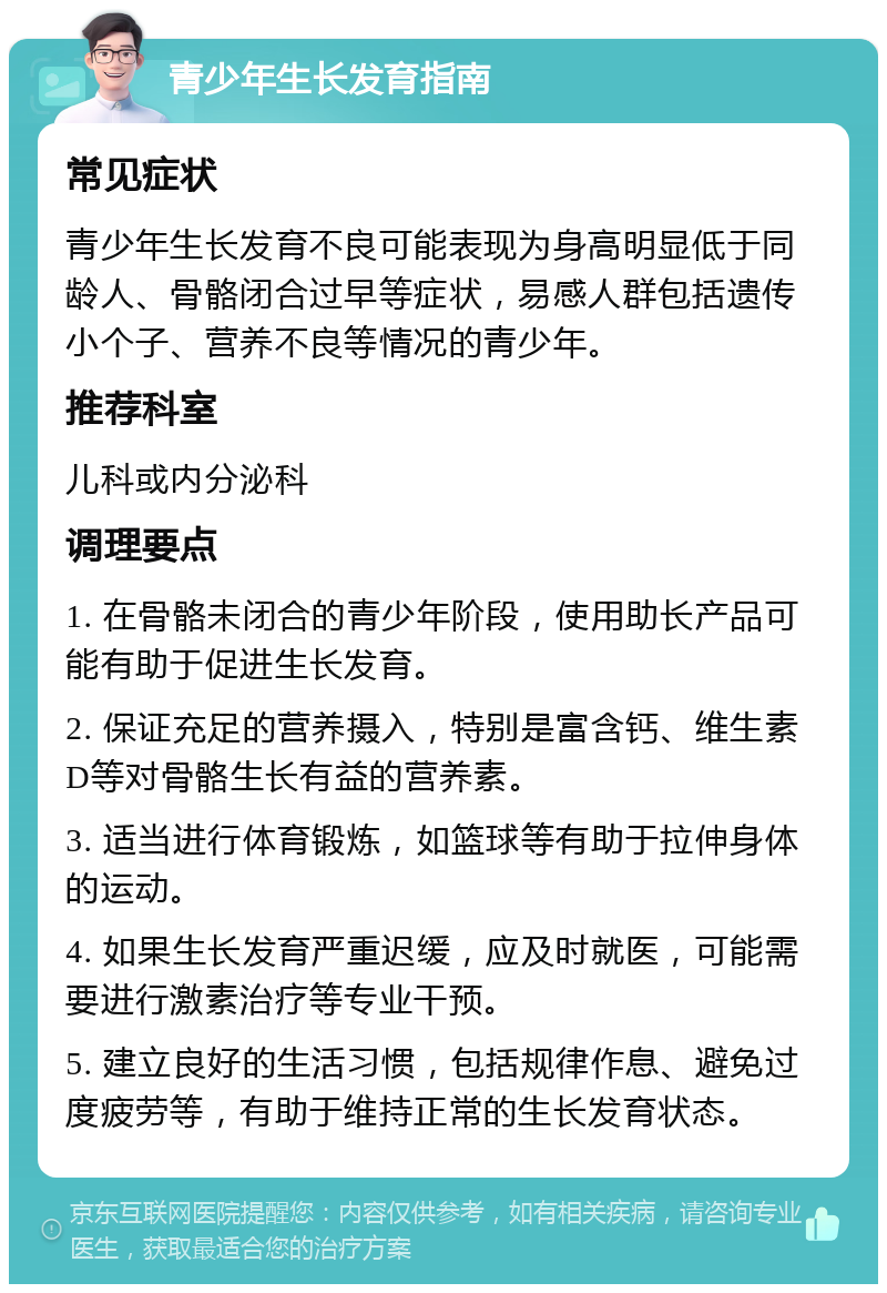 青少年生长发育指南 常见症状 青少年生长发育不良可能表现为身高明显低于同龄人、骨骼闭合过早等症状，易感人群包括遗传小个子、营养不良等情况的青少年。 推荐科室 儿科或内分泌科 调理要点 1. 在骨骼未闭合的青少年阶段，使用助长产品可能有助于促进生长发育。 2. 保证充足的营养摄入，特别是富含钙、维生素D等对骨骼生长有益的营养素。 3. 适当进行体育锻炼，如篮球等有助于拉伸身体的运动。 4. 如果生长发育严重迟缓，应及时就医，可能需要进行激素治疗等专业干预。 5. 建立良好的生活习惯，包括规律作息、避免过度疲劳等，有助于维持正常的生长发育状态。