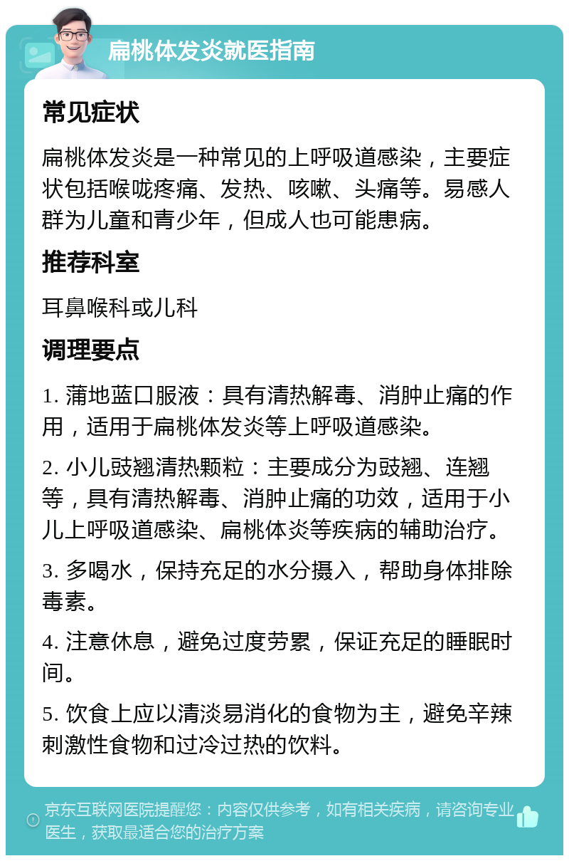 扁桃体发炎就医指南 常见症状 扁桃体发炎是一种常见的上呼吸道感染，主要症状包括喉咙疼痛、发热、咳嗽、头痛等。易感人群为儿童和青少年，但成人也可能患病。 推荐科室 耳鼻喉科或儿科 调理要点 1. 蒲地蓝口服液：具有清热解毒、消肿止痛的作用，适用于扁桃体发炎等上呼吸道感染。 2. 小儿豉翘清热颗粒：主要成分为豉翘、连翘等，具有清热解毒、消肿止痛的功效，适用于小儿上呼吸道感染、扁桃体炎等疾病的辅助治疗。 3. 多喝水，保持充足的水分摄入，帮助身体排除毒素。 4. 注意休息，避免过度劳累，保证充足的睡眠时间。 5. 饮食上应以清淡易消化的食物为主，避免辛辣刺激性食物和过冷过热的饮料。