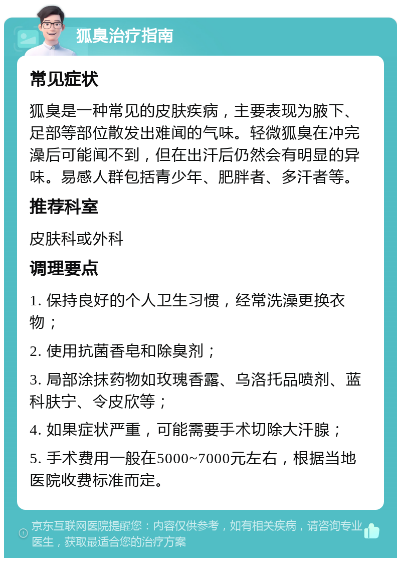 狐臭治疗指南 常见症状 狐臭是一种常见的皮肤疾病，主要表现为腋下、足部等部位散发出难闻的气味。轻微狐臭在冲完澡后可能闻不到，但在出汗后仍然会有明显的异味。易感人群包括青少年、肥胖者、多汗者等。 推荐科室 皮肤科或外科 调理要点 1. 保持良好的个人卫生习惯，经常洗澡更换衣物； 2. 使用抗菌香皂和除臭剂； 3. 局部涂抹药物如玫瑰香露、乌洛托品喷剂、蓝科肤宁、令皮欣等； 4. 如果症状严重，可能需要手术切除大汗腺； 5. 手术费用一般在5000~7000元左右，根据当地医院收费标准而定。