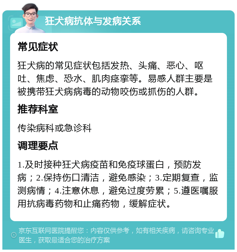 狂犬病抗体与发病关系 常见症状 狂犬病的常见症状包括发热、头痛、恶心、呕吐、焦虑、恐水、肌肉痉挛等。易感人群主要是被携带狂犬病病毒的动物咬伤或抓伤的人群。 推荐科室 传染病科或急诊科 调理要点 1.及时接种狂犬病疫苗和免疫球蛋白，预防发病；2.保持伤口清洁，避免感染；3.定期复查，监测病情；4.注意休息，避免过度劳累；5.遵医嘱服用抗病毒药物和止痛药物，缓解症状。