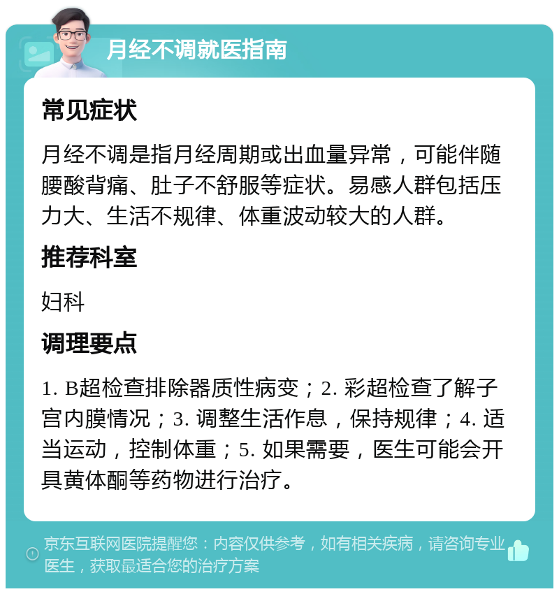 月经不调就医指南 常见症状 月经不调是指月经周期或出血量异常，可能伴随腰酸背痛、肚子不舒服等症状。易感人群包括压力大、生活不规律、体重波动较大的人群。 推荐科室 妇科 调理要点 1. B超检查排除器质性病变；2. 彩超检查了解子宫内膜情况；3. 调整生活作息，保持规律；4. 适当运动，控制体重；5. 如果需要，医生可能会开具黄体酮等药物进行治疗。