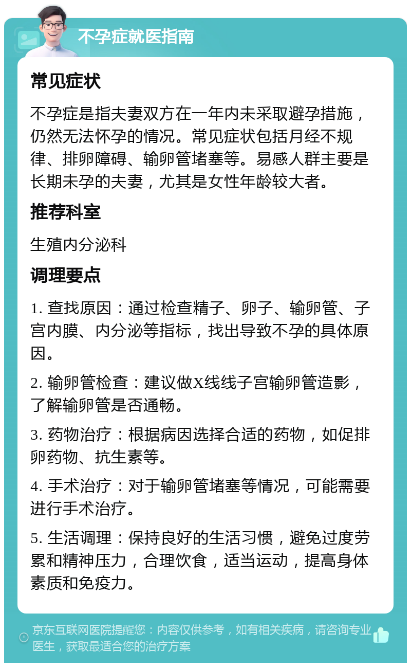 不孕症就医指南 常见症状 不孕症是指夫妻双方在一年内未采取避孕措施，仍然无法怀孕的情况。常见症状包括月经不规律、排卵障碍、输卵管堵塞等。易感人群主要是长期未孕的夫妻，尤其是女性年龄较大者。 推荐科室 生殖内分泌科 调理要点 1. 查找原因：通过检查精子、卵子、输卵管、子宫内膜、内分泌等指标，找出导致不孕的具体原因。 2. 输卵管检查：建议做X线线子宫输卵管造影，了解输卵管是否通畅。 3. 药物治疗：根据病因选择合适的药物，如促排卵药物、抗生素等。 4. 手术治疗：对于输卵管堵塞等情况，可能需要进行手术治疗。 5. 生活调理：保持良好的生活习惯，避免过度劳累和精神压力，合理饮食，适当运动，提高身体素质和免疫力。