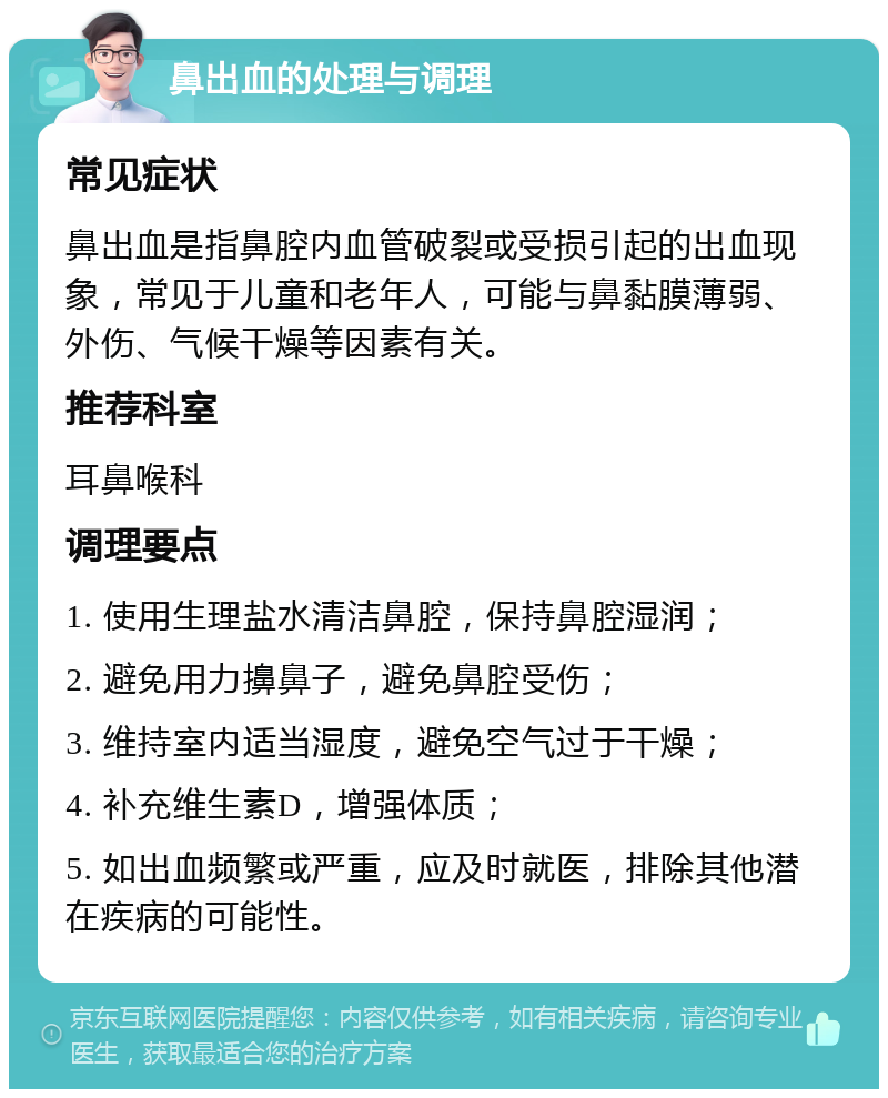 鼻出血的处理与调理 常见症状 鼻出血是指鼻腔内血管破裂或受损引起的出血现象，常见于儿童和老年人，可能与鼻黏膜薄弱、外伤、气候干燥等因素有关。 推荐科室 耳鼻喉科 调理要点 1. 使用生理盐水清洁鼻腔，保持鼻腔湿润； 2. 避免用力擤鼻子，避免鼻腔受伤； 3. 维持室内适当湿度，避免空气过于干燥； 4. 补充维生素D，增强体质； 5. 如出血频繁或严重，应及时就医，排除其他潜在疾病的可能性。