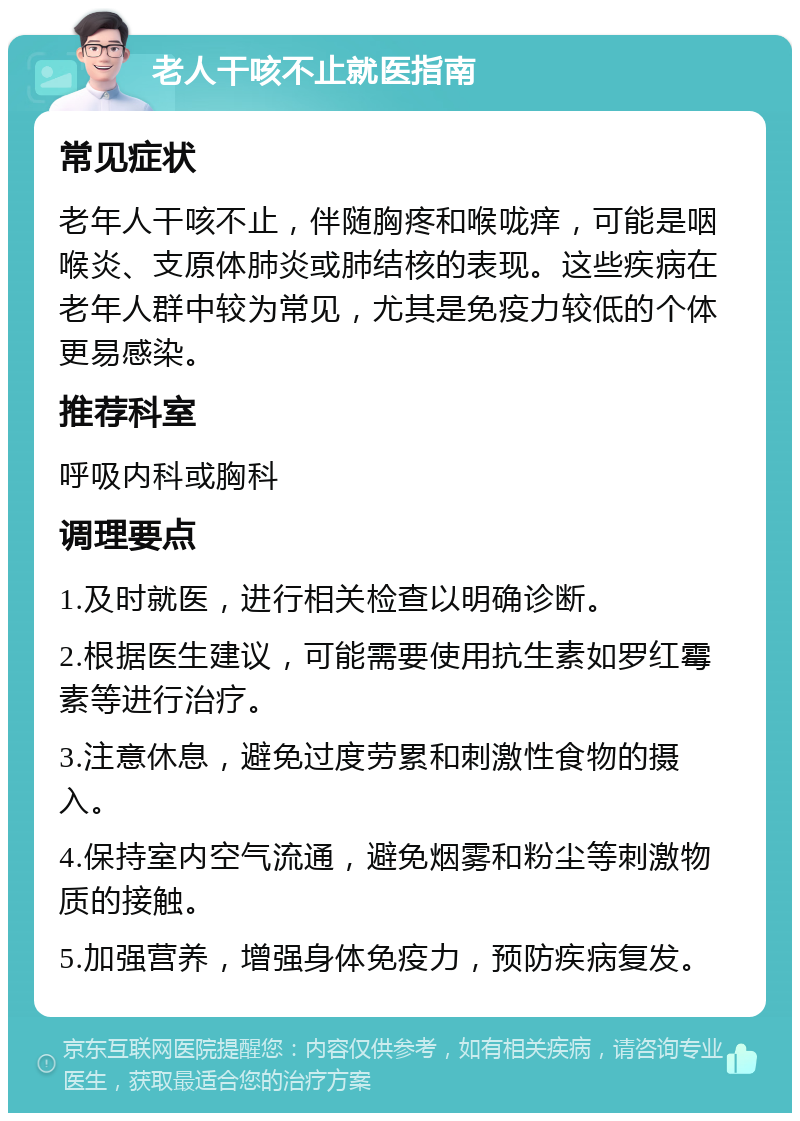 老人干咳不止就医指南 常见症状 老年人干咳不止，伴随胸疼和喉咙痒，可能是咽喉炎、支原体肺炎或肺结核的表现。这些疾病在老年人群中较为常见，尤其是免疫力较低的个体更易感染。 推荐科室 呼吸内科或胸科 调理要点 1.及时就医，进行相关检查以明确诊断。 2.根据医生建议，可能需要使用抗生素如罗红霉素等进行治疗。 3.注意休息，避免过度劳累和刺激性食物的摄入。 4.保持室内空气流通，避免烟雾和粉尘等刺激物质的接触。 5.加强营养，增强身体免疫力，预防疾病复发。