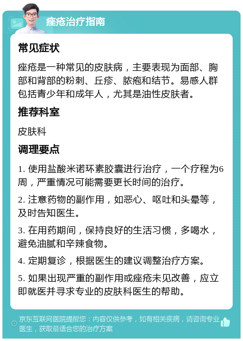 痤疮治疗指南 常见症状 痤疮是一种常见的皮肤病，主要表现为面部、胸部和背部的粉刺、丘疹、脓疱和结节。易感人群包括青少年和成年人，尤其是油性皮肤者。 推荐科室 皮肤科 调理要点 1. 使用盐酸米诺环素胶囊进行治疗，一个疗程为6周，严重情况可能需要更长时间的治疗。 2. 注意药物的副作用，如恶心、呕吐和头晕等，及时告知医生。 3. 在用药期间，保持良好的生活习惯，多喝水，避免油腻和辛辣食物。 4. 定期复诊，根据医生的建议调整治疗方案。 5. 如果出现严重的副作用或痤疮未见改善，应立即就医并寻求专业的皮肤科医生的帮助。