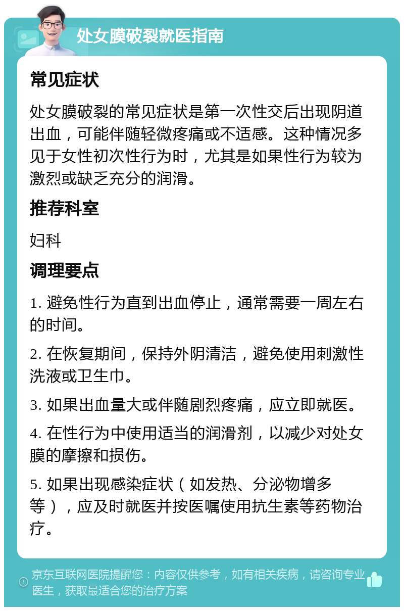 处女膜破裂就医指南 常见症状 处女膜破裂的常见症状是第一次性交后出现阴道出血，可能伴随轻微疼痛或不适感。这种情况多见于女性初次性行为时，尤其是如果性行为较为激烈或缺乏充分的润滑。 推荐科室 妇科 调理要点 1. 避免性行为直到出血停止，通常需要一周左右的时间。 2. 在恢复期间，保持外阴清洁，避免使用刺激性洗液或卫生巾。 3. 如果出血量大或伴随剧烈疼痛，应立即就医。 4. 在性行为中使用适当的润滑剂，以减少对处女膜的摩擦和损伤。 5. 如果出现感染症状（如发热、分泌物增多等），应及时就医并按医嘱使用抗生素等药物治疗。