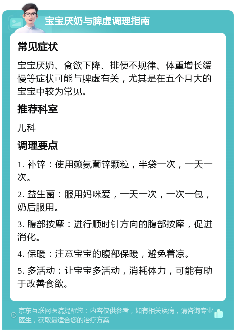 宝宝厌奶与脾虚调理指南 常见症状 宝宝厌奶、食欲下降、排便不规律、体重增长缓慢等症状可能与脾虚有关，尤其是在五个月大的宝宝中较为常见。 推荐科室 儿科 调理要点 1. 补锌：使用赖氨葡锌颗粒，半袋一次，一天一次。 2. 益生菌：服用妈咪爱，一天一次，一次一包，奶后服用。 3. 腹部按摩：进行顺时针方向的腹部按摩，促进消化。 4. 保暖：注意宝宝的腹部保暖，避免着凉。 5. 多活动：让宝宝多活动，消耗体力，可能有助于改善食欲。