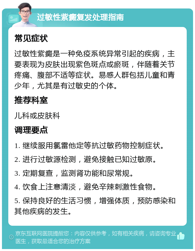 过敏性紫癜复发处理指南 常见症状 过敏性紫癜是一种免疫系统异常引起的疾病，主要表现为皮肤出现紫色斑点或瘀斑，伴随着关节疼痛、腹部不适等症状。易感人群包括儿童和青少年，尤其是有过敏史的个体。 推荐科室 儿科或皮肤科 调理要点 1. 继续服用氯雷他定等抗过敏药物控制症状。 2. 进行过敏源检测，避免接触已知过敏原。 3. 定期复查，监测肾功能和尿常规。 4. 饮食上注意清淡，避免辛辣刺激性食物。 5. 保持良好的生活习惯，增强体质，预防感染和其他疾病的发生。