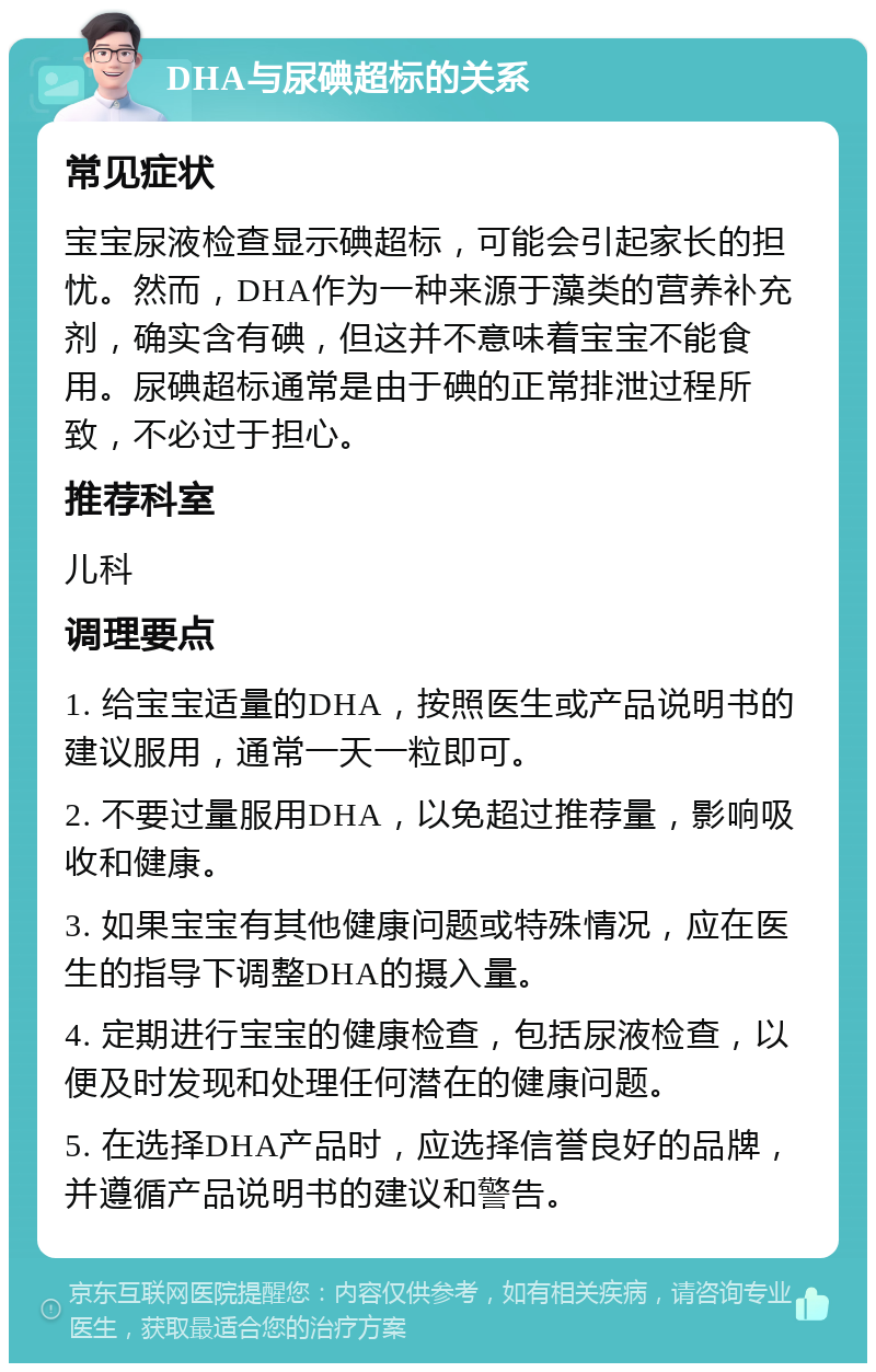 DHA与尿碘超标的关系 常见症状 宝宝尿液检查显示碘超标，可能会引起家长的担忧。然而，DHA作为一种来源于藻类的营养补充剂，确实含有碘，但这并不意味着宝宝不能食用。尿碘超标通常是由于碘的正常排泄过程所致，不必过于担心。 推荐科室 儿科 调理要点 1. 给宝宝适量的DHA，按照医生或产品说明书的建议服用，通常一天一粒即可。 2. 不要过量服用DHA，以免超过推荐量，影响吸收和健康。 3. 如果宝宝有其他健康问题或特殊情况，应在医生的指导下调整DHA的摄入量。 4. 定期进行宝宝的健康检查，包括尿液检查，以便及时发现和处理任何潜在的健康问题。 5. 在选择DHA产品时，应选择信誉良好的品牌，并遵循产品说明书的建议和警告。