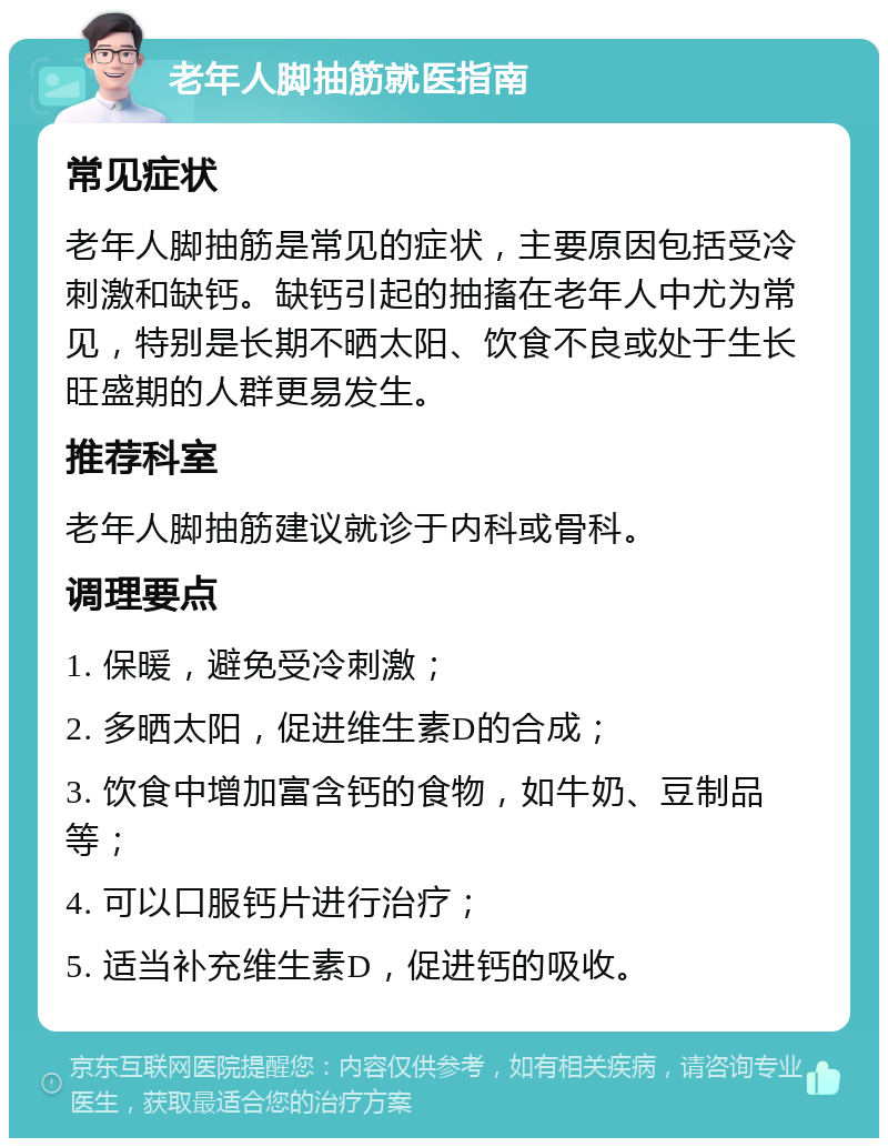 老年人脚抽筋就医指南 常见症状 老年人脚抽筋是常见的症状，主要原因包括受冷刺激和缺钙。缺钙引起的抽搐在老年人中尤为常见，特别是长期不晒太阳、饮食不良或处于生长旺盛期的人群更易发生。 推荐科室 老年人脚抽筋建议就诊于内科或骨科。 调理要点 1. 保暖，避免受冷刺激； 2. 多晒太阳，促进维生素D的合成； 3. 饮食中增加富含钙的食物，如牛奶、豆制品等； 4. 可以口服钙片进行治疗； 5. 适当补充维生素D，促进钙的吸收。