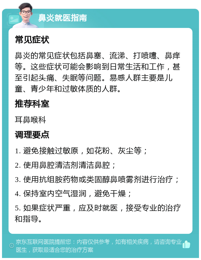 鼻炎就医指南 常见症状 鼻炎的常见症状包括鼻塞、流涕、打喷嚏、鼻痒等。这些症状可能会影响到日常生活和工作，甚至引起头痛、失眠等问题。易感人群主要是儿童、青少年和过敏体质的人群。 推荐科室 耳鼻喉科 调理要点 1. 避免接触过敏原，如花粉、灰尘等； 2. 使用鼻腔清洁剂清洁鼻腔； 3. 使用抗组胺药物或类固醇鼻喷雾剂进行治疗； 4. 保持室内空气湿润，避免干燥； 5. 如果症状严重，应及时就医，接受专业的治疗和指导。