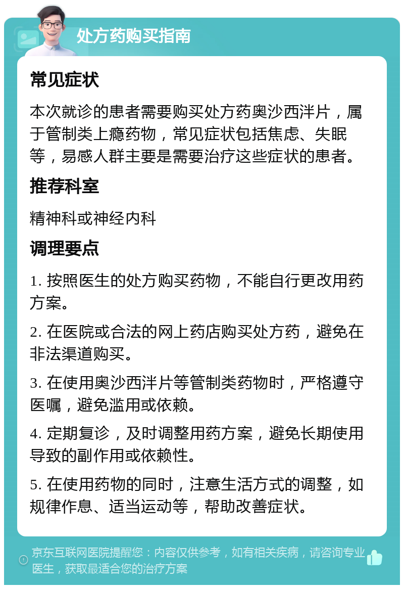 处方药购买指南 常见症状 本次就诊的患者需要购买处方药奥沙西泮片，属于管制类上瘾药物，常见症状包括焦虑、失眠等，易感人群主要是需要治疗这些症状的患者。 推荐科室 精神科或神经内科 调理要点 1. 按照医生的处方购买药物，不能自行更改用药方案。 2. 在医院或合法的网上药店购买处方药，避免在非法渠道购买。 3. 在使用奥沙西泮片等管制类药物时，严格遵守医嘱，避免滥用或依赖。 4. 定期复诊，及时调整用药方案，避免长期使用导致的副作用或依赖性。 5. 在使用药物的同时，注意生活方式的调整，如规律作息、适当运动等，帮助改善症状。