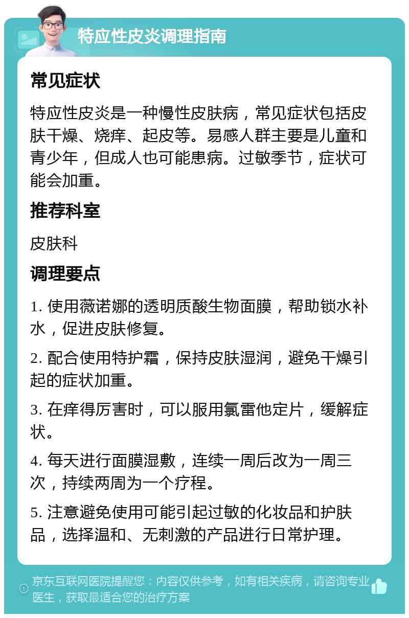 特应性皮炎调理指南 常见症状 特应性皮炎是一种慢性皮肤病，常见症状包括皮肤干燥、烧痒、起皮等。易感人群主要是儿童和青少年，但成人也可能患病。过敏季节，症状可能会加重。 推荐科室 皮肤科 调理要点 1. 使用薇诺娜的透明质酸生物面膜，帮助锁水补水，促进皮肤修复。 2. 配合使用特护霜，保持皮肤湿润，避免干燥引起的症状加重。 3. 在痒得厉害时，可以服用氯雷他定片，缓解症状。 4. 每天进行面膜湿敷，连续一周后改为一周三次，持续两周为一个疗程。 5. 注意避免使用可能引起过敏的化妆品和护肤品，选择温和、无刺激的产品进行日常护理。