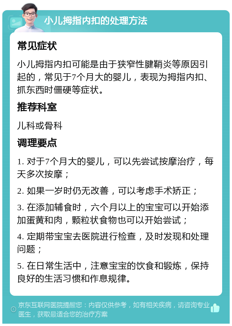 小儿拇指内扣的处理方法 常见症状 小儿拇指内扣可能是由于狭窄性腱鞘炎等原因引起的，常见于7个月大的婴儿，表现为拇指内扣、抓东西时僵硬等症状。 推荐科室 儿科或骨科 调理要点 1. 对于7个月大的婴儿，可以先尝试按摩治疗，每天多次按摩； 2. 如果一岁时仍无改善，可以考虑手术矫正； 3. 在添加辅食时，六个月以上的宝宝可以开始添加蛋黄和肉，颗粒状食物也可以开始尝试； 4. 定期带宝宝去医院进行检查，及时发现和处理问题； 5. 在日常生活中，注意宝宝的饮食和锻炼，保持良好的生活习惯和作息规律。