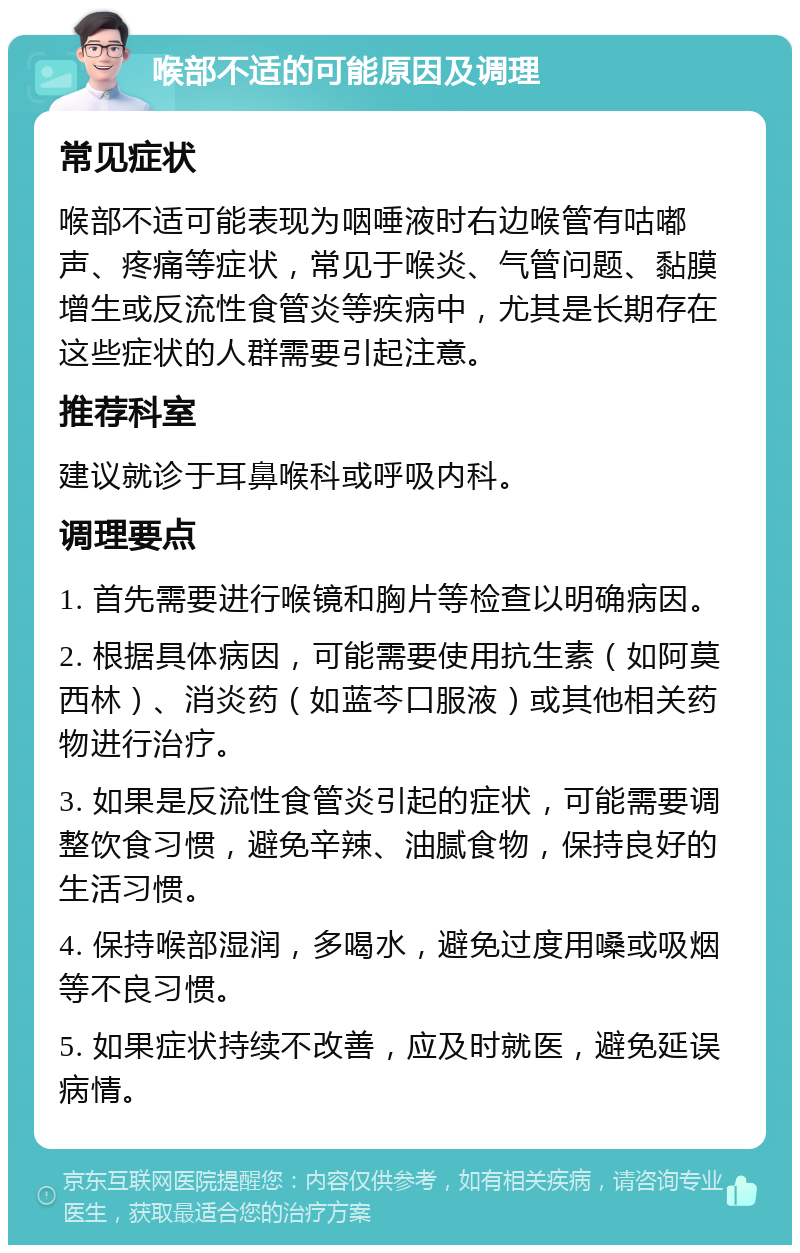 喉部不适的可能原因及调理 常见症状 喉部不适可能表现为咽唾液时右边喉管有咕嘟声、疼痛等症状，常见于喉炎、气管问题、黏膜增生或反流性食管炎等疾病中，尤其是长期存在这些症状的人群需要引起注意。 推荐科室 建议就诊于耳鼻喉科或呼吸内科。 调理要点 1. 首先需要进行喉镜和胸片等检查以明确病因。 2. 根据具体病因，可能需要使用抗生素（如阿莫西林）、消炎药（如蓝芩口服液）或其他相关药物进行治疗。 3. 如果是反流性食管炎引起的症状，可能需要调整饮食习惯，避免辛辣、油腻食物，保持良好的生活习惯。 4. 保持喉部湿润，多喝水，避免过度用嗓或吸烟等不良习惯。 5. 如果症状持续不改善，应及时就医，避免延误病情。