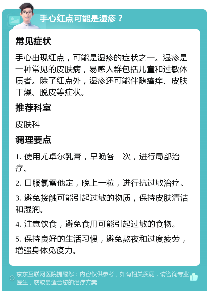 手心红点可能是湿疹？ 常见症状 手心出现红点，可能是湿疹的症状之一。湿疹是一种常见的皮肤病，易感人群包括儿童和过敏体质者。除了红点外，湿疹还可能伴随瘙痒、皮肤干燥、脱皮等症状。 推荐科室 皮肤科 调理要点 1. 使用尤卓尔乳膏，早晚各一次，进行局部治疗。 2. 口服氯雷他定，晚上一粒，进行抗过敏治疗。 3. 避免接触可能引起过敏的物质，保持皮肤清洁和湿润。 4. 注意饮食，避免食用可能引起过敏的食物。 5. 保持良好的生活习惯，避免熬夜和过度疲劳，增强身体免疫力。