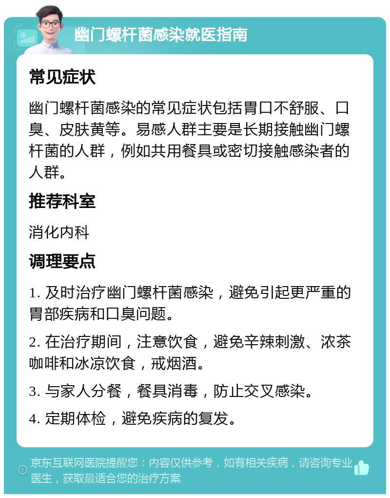 幽门螺杆菌感染就医指南 常见症状 幽门螺杆菌感染的常见症状包括胃口不舒服、口臭、皮肤黄等。易感人群主要是长期接触幽门螺杆菌的人群，例如共用餐具或密切接触感染者的人群。 推荐科室 消化内科 调理要点 1. 及时治疗幽门螺杆菌感染，避免引起更严重的胃部疾病和口臭问题。 2. 在治疗期间，注意饮食，避免辛辣刺激、浓茶咖啡和冰凉饮食，戒烟酒。 3. 与家人分餐，餐具消毒，防止交叉感染。 4. 定期体检，避免疾病的复发。