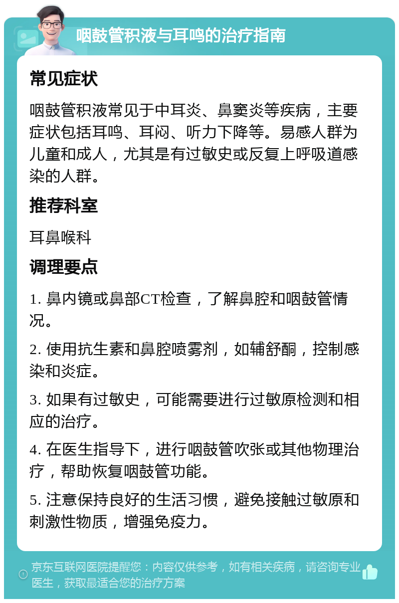 咽鼓管积液与耳鸣的治疗指南 常见症状 咽鼓管积液常见于中耳炎、鼻窦炎等疾病，主要症状包括耳鸣、耳闷、听力下降等。易感人群为儿童和成人，尤其是有过敏史或反复上呼吸道感染的人群。 推荐科室 耳鼻喉科 调理要点 1. 鼻内镜或鼻部CT检查，了解鼻腔和咽鼓管情况。 2. 使用抗生素和鼻腔喷雾剂，如辅舒酮，控制感染和炎症。 3. 如果有过敏史，可能需要进行过敏原检测和相应的治疗。 4. 在医生指导下，进行咽鼓管吹张或其他物理治疗，帮助恢复咽鼓管功能。 5. 注意保持良好的生活习惯，避免接触过敏原和刺激性物质，增强免疫力。