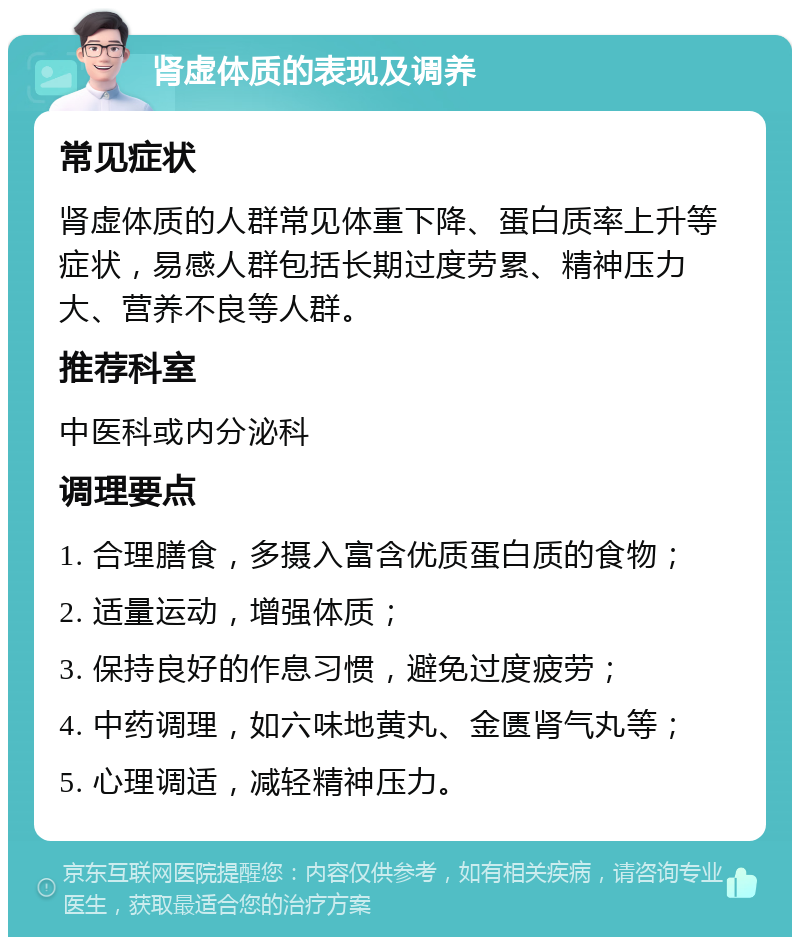 肾虚体质的表现及调养 常见症状 肾虚体质的人群常见体重下降、蛋白质率上升等症状，易感人群包括长期过度劳累、精神压力大、营养不良等人群。 推荐科室 中医科或内分泌科 调理要点 1. 合理膳食，多摄入富含优质蛋白质的食物； 2. 适量运动，增强体质； 3. 保持良好的作息习惯，避免过度疲劳； 4. 中药调理，如六味地黄丸、金匮肾气丸等； 5. 心理调适，减轻精神压力。