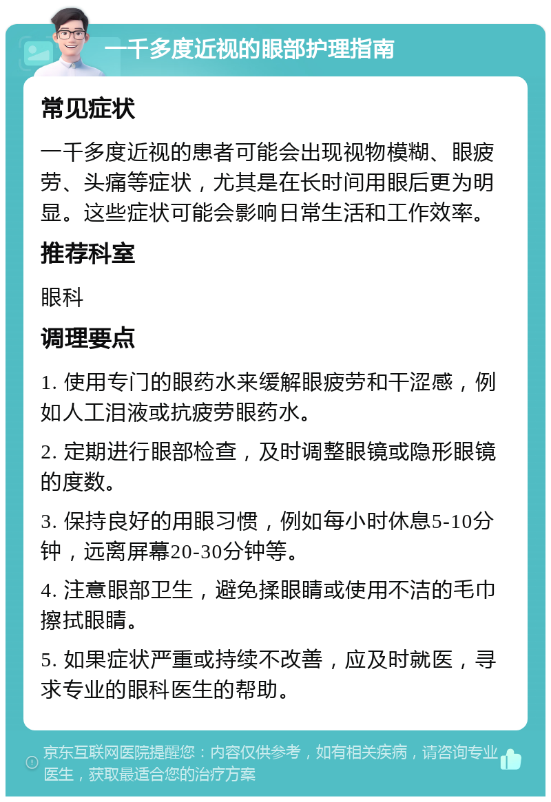 一千多度近视的眼部护理指南 常见症状 一千多度近视的患者可能会出现视物模糊、眼疲劳、头痛等症状，尤其是在长时间用眼后更为明显。这些症状可能会影响日常生活和工作效率。 推荐科室 眼科 调理要点 1. 使用专门的眼药水来缓解眼疲劳和干涩感，例如人工泪液或抗疲劳眼药水。 2. 定期进行眼部检查，及时调整眼镜或隐形眼镜的度数。 3. 保持良好的用眼习惯，例如每小时休息5-10分钟，远离屏幕20-30分钟等。 4. 注意眼部卫生，避免揉眼睛或使用不洁的毛巾擦拭眼睛。 5. 如果症状严重或持续不改善，应及时就医，寻求专业的眼科医生的帮助。